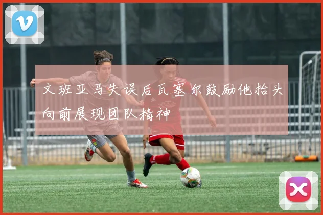文班亚马失误后瓦塞尔鼓励他抬头向前展现团队精神